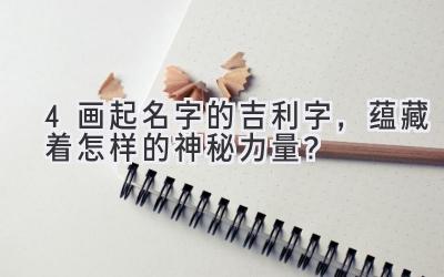 4画起名字的吉利字,蕴藏着怎样的神秘力量?