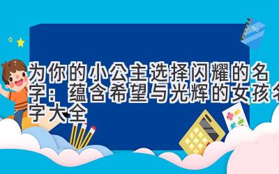   为你的小公主选择闪耀的名字：蕴含希望与光辉的女孩名字大全 