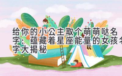   给你的小公主取个萌萌哒名字：蕴藏着星座能量的女孩名字大揭秘 