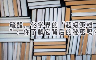 硫酸,化学界的“超级英雄”:你了解它背后的秘密吗?