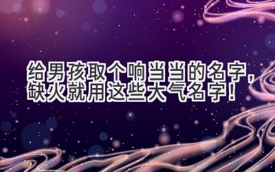  给男孩取个响当当的名字，缺火就用这些大气名字！ 