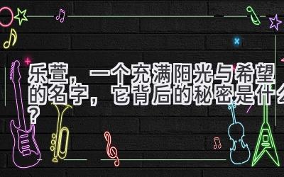   乐萱，一个充满阳光与希望的名字，它背后的秘密是什么？ 