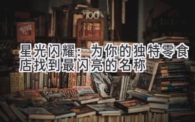 星光闪耀:为你的独特零食店找到最闪亮的名称