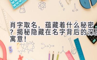肖字取名,蕴藏着什么秘密?揭秘隐藏在名字背后的深层寓意!