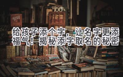   给孩子添个字，让名字更添福气！揭秘添字取名的秘密  