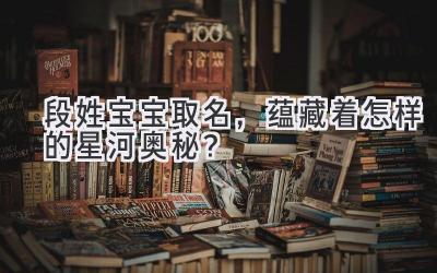 段姓宝宝取名,蕴藏着怎样的星河奥秘?