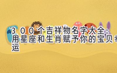   300个吉祥物名字大全：用星座和生肖赋予你的宝贝幸运  