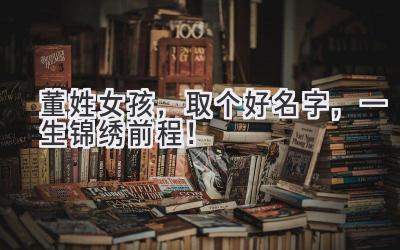  董姓女孩，取个好名字，一生锦绣前程！ 