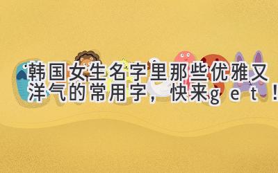   韩国女生名字里那些优雅又洋气的常用字，快来get！ 