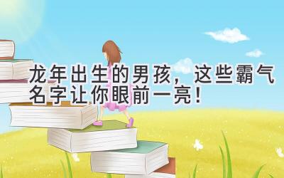  龙年出生的男孩，这些霸气名字让你眼前一亮！ 