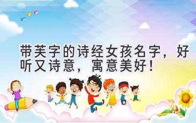 带芙字的诗经女孩名字,好听又诗意,寓意美好!