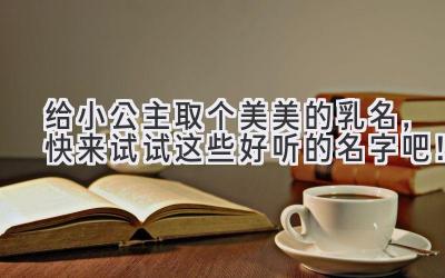 给小公主取个美美的乳名,快来试试这些好听的名字吧!