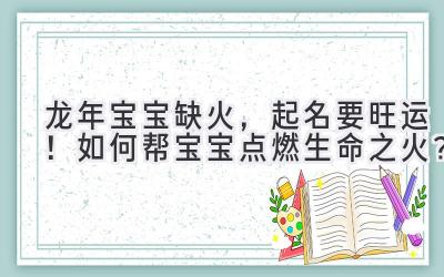  龙年宝宝缺火，起名要旺运！如何帮宝宝点燃生命之火？ 