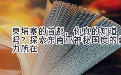 柬埔寨的首都,你真的知道吗?探索东南亚神秘国度的魅力所在