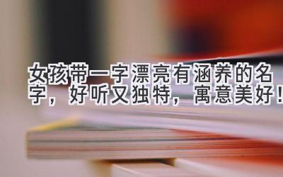 女孩带一字漂亮有涵养的名字,好听又独特,寓意美好!