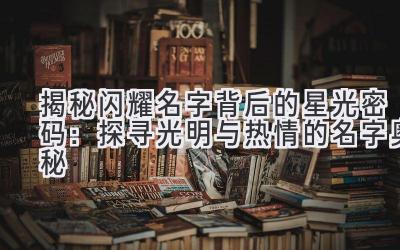  揭秘闪耀名字背后的星光密码：探寻光明与热情的名字奥秘 