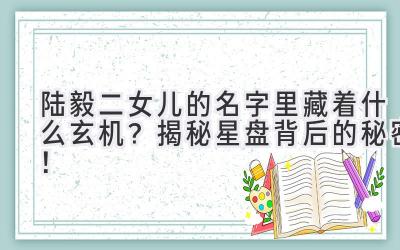  陆毅二女儿的名字里藏着什么玄机？揭秘星盘背后的秘密！ 