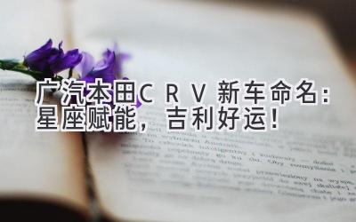   广汽本田CR-V新车命名：星座赋能，吉利好运！ 