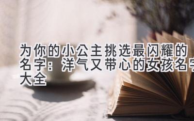   为你的小公主挑选最闪耀的名字：洋气又带心的女孩名字大全 