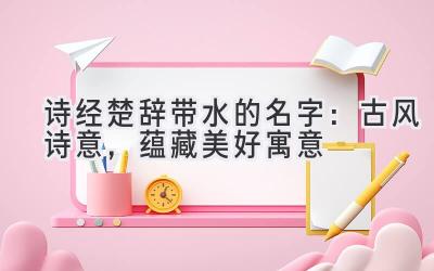  诗经楚辞带水的名字：古风诗意，蕴藏美好寓意 