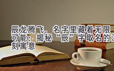 辰龙腾飞,名字里藏着无限可能:揭秘“辰”字取名的深刻寓意