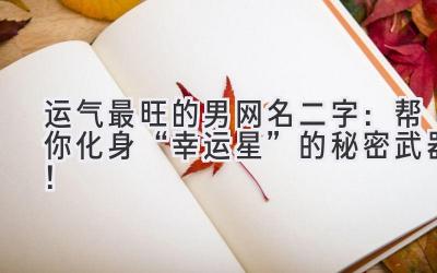  运气最旺的男网名二字：帮你化身“幸运星”的秘密武器！ 