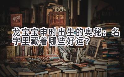  龙宝宝申时出生的奥秘：名字里藏着哪些好运？ 