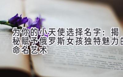   为你的小天使选择名字：揭秘赋予俄罗斯女孩独特魅力的命名艺术 