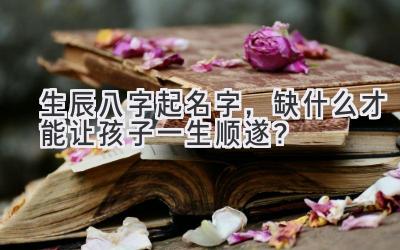 生辰八字起名字,缺什么才能让孩子一生顺遂?