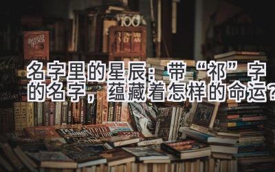   名字里的星辰：带“祁”字的名字，蕴藏着怎样的命运？ 