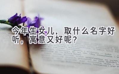  今年生女儿，取什么名字好听，寓意又好呢？ 