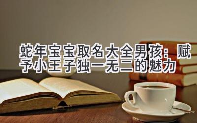  蛇年宝宝取名大全男孩：赋予小王子独一无二的魅力 