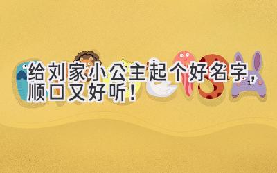 给刘家小公主起个好名字,顺口又好听!