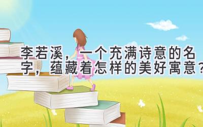 李若溪,一个充满诗意的名字,蕴藏着怎样的美好寓意?