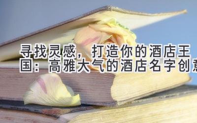  寻找灵感，打造你的酒店王国：高雅大气的酒店名字创意 