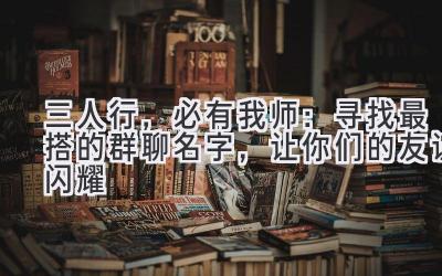  三人行，必有我师：寻找最搭的群聊名字，让你们的友谊闪耀  
