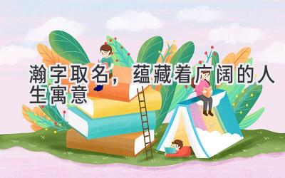 瀚字取名,蕴藏着广阔的人生寓意