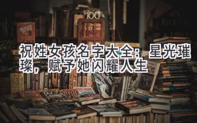 祝姓女孩名字大全:星光璀璨,赋予她闪耀人生