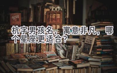  杭字男孩名，寓意非凡，哪个星座更适合？ 