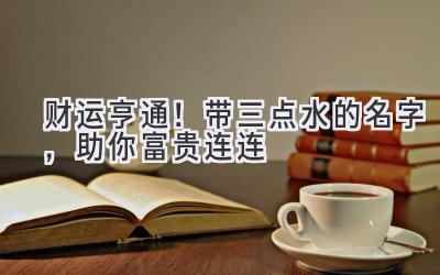   财运亨通！带三点水的名字，助你富贵连连 