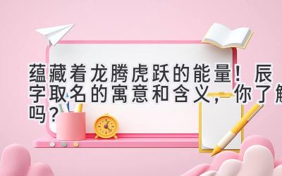   蕴藏着龙腾虎跃的能量！辰字取名的寓意和含义，你了解吗？ 