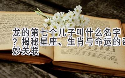 龙的第七个儿子叫什么名字?揭秘星座、生肖与命运的奇妙关联