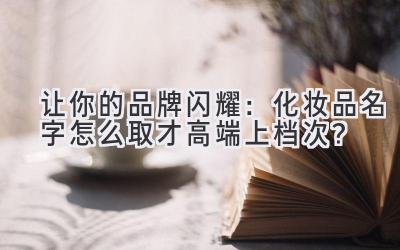 让你的品牌闪耀:化妆品名字怎么取才高端上档次?