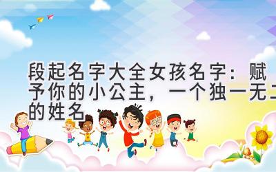 段起名字大全女孩名字:赋予你的小公主,一个独一无二的姓名