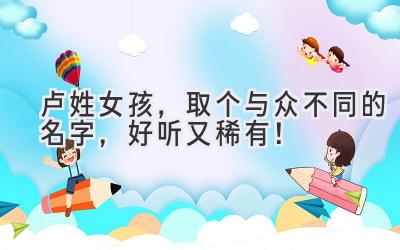   卢姓女孩，取个与众不同的名字，好听又稀有！ 