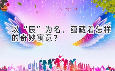  以“辰”为名，蕴藏着怎样的奇妙寓意？ 