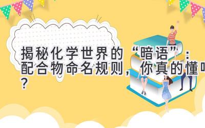  揭秘化学世界的“暗语”：配合物命名规则，你真的懂吗？ 