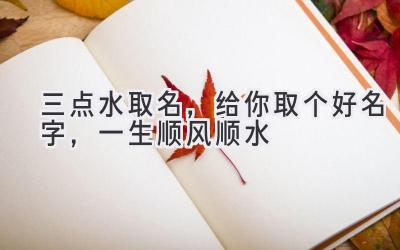 三点水取名,给你取个好名字,一生顺风顺水