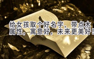   给女孩取个好名字，带点木属性，寓意好，未来更美好！ 
