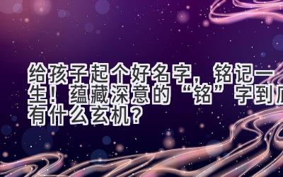 给孩子起个好名字,铭记一生!蕴藏深意的“铭”字到底有什么玄机?